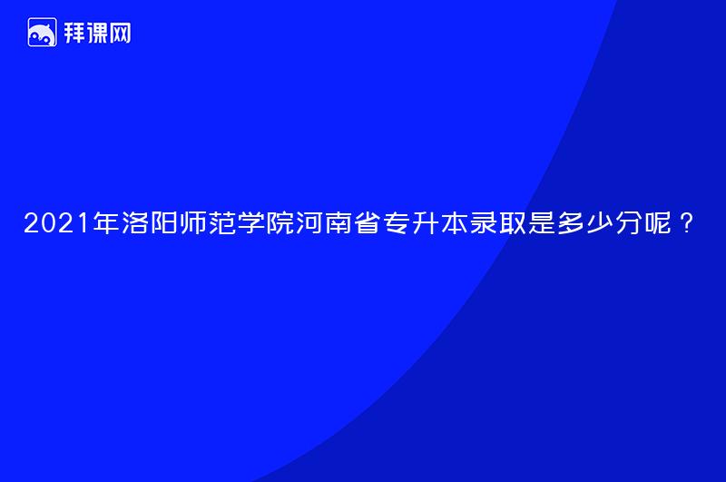 2021年洛阳师范学院河南省专升本录取是多少分呢？